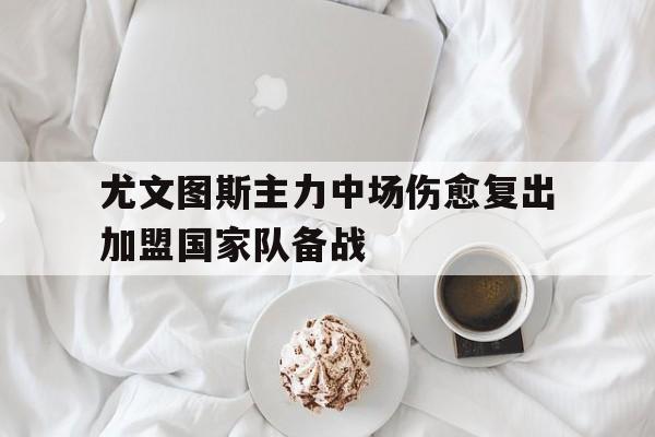海德体育官方-尤文图斯主力中场伤愈复出加盟国家队备战