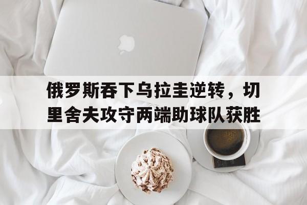 海德体育官方-俄罗斯吞下乌拉圭逆转，切里舍夫攻守两端助球队获胜